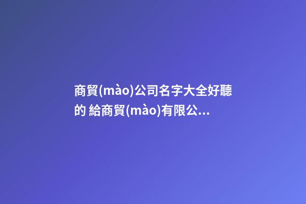 商貿(mào)公司名字大全好聽的 給商貿(mào)有限公司取個好名字-第1張-公司起名-玄機派
